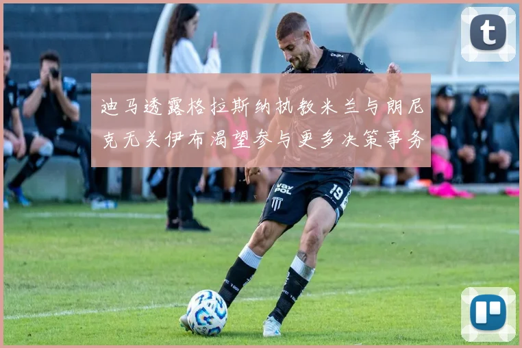 迪马透露格拉斯纳执教米兰与朗尼克无关伊布渴望参与更多决策事务