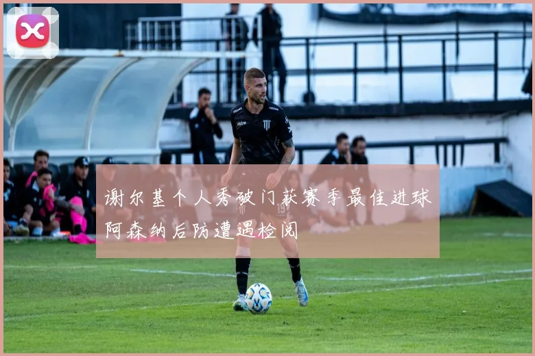 谢尔基个人秀破门获赛季最佳进球阿森纳后防遭遇检阅