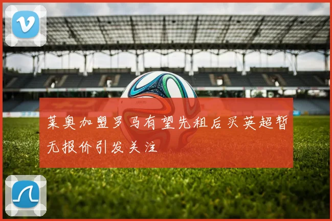 莱奥加盟罗马有望先租后买英超暂无报价引发关注