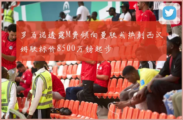 罗马诺透露M费倾向曼联或热刺西汉姆联标价8500万镑起步