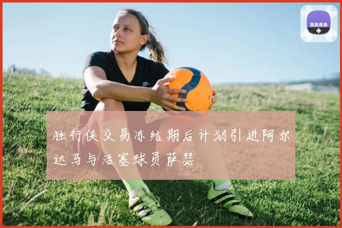 独行侠交易冻结期后计划引进阿尔达马与活塞球员萨瑟