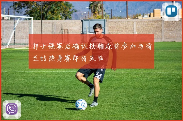 郭士强赛后确认杨瀚森将参加与荷兰的热身赛即将来临