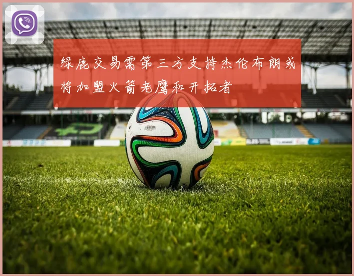 绿鹿交易需第三方支持杰伦布朗或将加盟火箭老鹰和开拓者