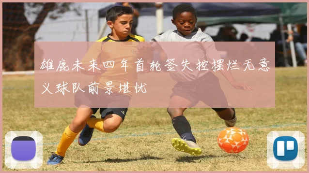 雄鹿未来四年首轮签失控摆烂无意义球队前景堪忧