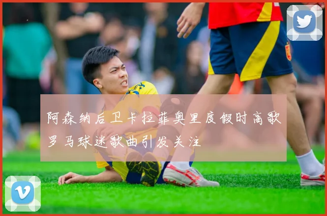 阿森纳后卫卡拉菲奥里度假时高歌罗马球迷歌曲引发关注