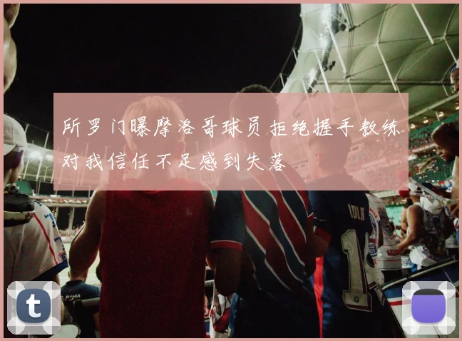 所罗门曝摩洛哥球员拒绝握手教练对我信任不足感到失落